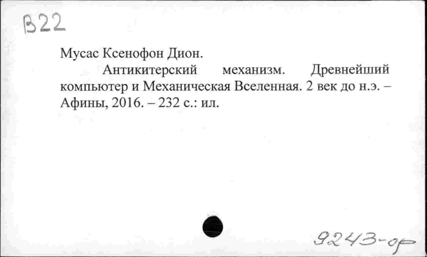 ﻿е>22
Мусас Ксенофон Дион.
Антикитерский механизм. Древнейший компьютер и Механическая Вселенная. 2 век до н.э. -Афины, 2016. - 232 с.: ил.